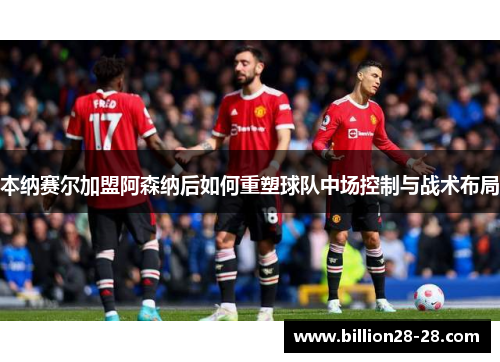 本纳赛尔加盟阿森纳后如何重塑球队中场控制与战术布局