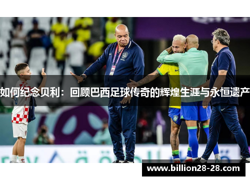 如何纪念贝利：回顾巴西足球传奇的辉煌生涯与永恒遗产