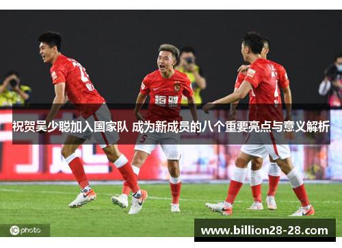 祝贺吴少聪加入国家队 成为新成员的八个重要亮点与意义解析