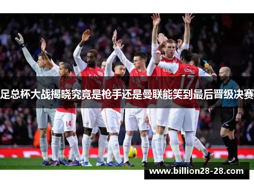 足总杯大战揭晓究竟是枪手还是曼联能笑到最后晋级决赛