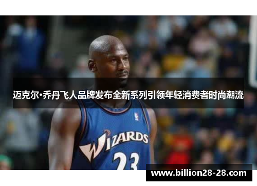 迈克尔·乔丹飞人品牌发布全新系列引领年轻消费者时尚潮流