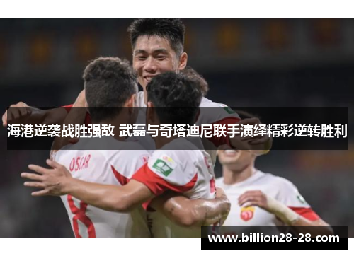 海港逆袭战胜强敌 武磊与奇塔迪尼联手演绎精彩逆转胜利