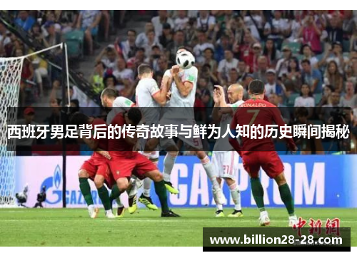 西班牙男足背后的传奇故事与鲜为人知的历史瞬间揭秘
